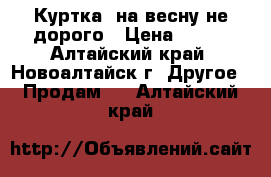 Куртка  на весну не дорого › Цена ­ 750 - Алтайский край, Новоалтайск г. Другое » Продам   . Алтайский край